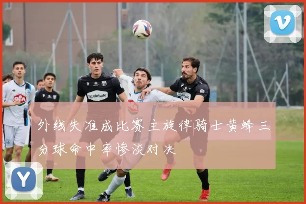 外线失准成比赛主旋律骑士黄蜂三分球命中率惨淡对决