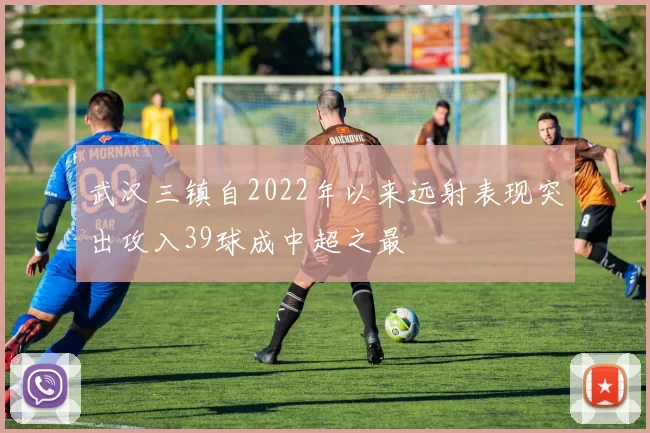 武汉三镇自2022年以来远射表现突出攻入39球成中超之最