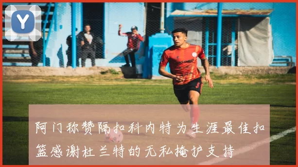 阿门称赞隔扣科内特为生涯最佳扣篮感谢杜兰特的无私掩护支持