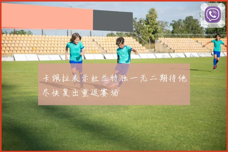 卡佩拉表示杜兰特独一无二期待他尽快复出重返赛场