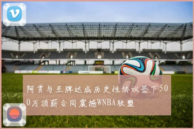 阿贾与王牌达成历史性协议签下500万顶薪合同震撼WNBA联盟