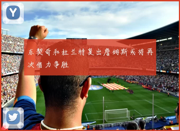 东契奇和杜兰特复出詹姆斯或将再次借力争胜