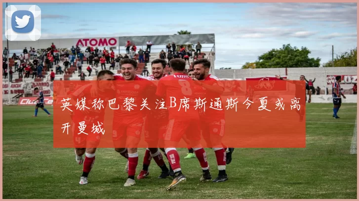 英媒称巴黎关注B席斯通斯今夏或离开曼城