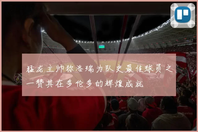 猛龙主帅称洛瑞为队史最佳球员之一赞其在多伦多的辉煌成就