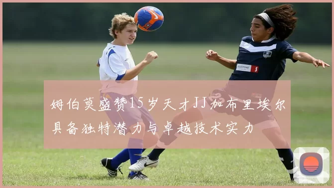 姆伯莫盛赞15岁天才JJ加布里埃尔具备独特潜力与卓越技术实力