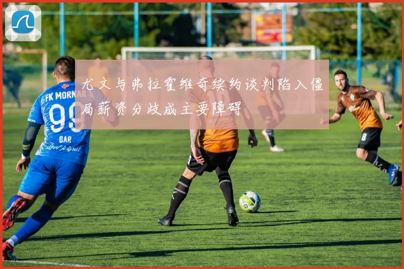 尤文与弗拉霍维奇续约谈判陷入僵局薪资分歧成主要障碍